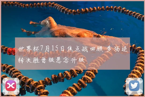 世界杯7月15日焦点战回顾 多场逆转决胜晋级悬念升级