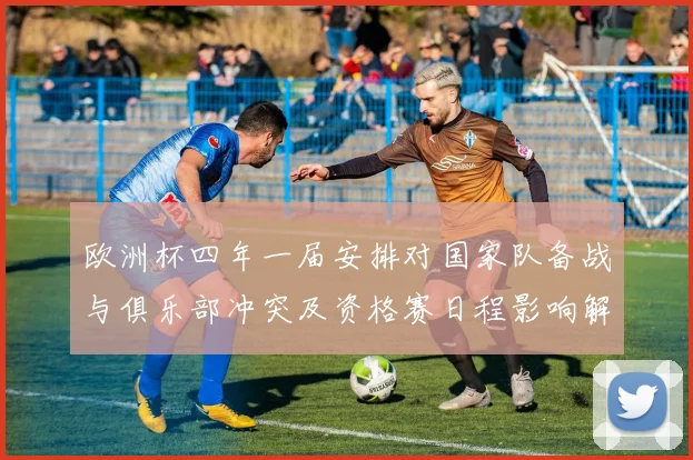 欧洲杯四年一届安排对国家队备战与俱乐部冲突及资格赛日程影响解读