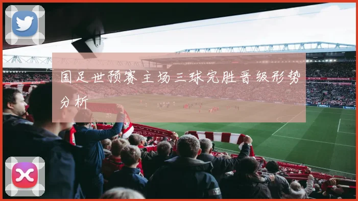 国足世预赛主场三球完胜晋级形势分析