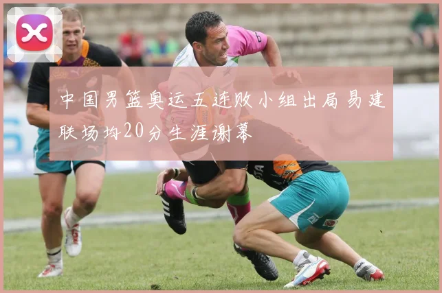 中国男篮奥运五连败小组出局易建联场均20分生涯谢幕