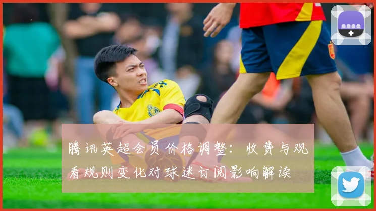 腾讯英超会员价格调整：收费与观看规则变化对球迷订阅影响解读