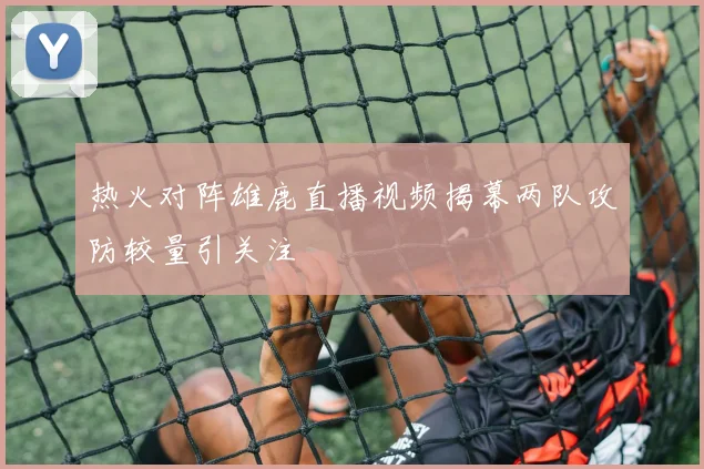 热火对阵雄鹿直播视频揭幕两队攻防较量引关注