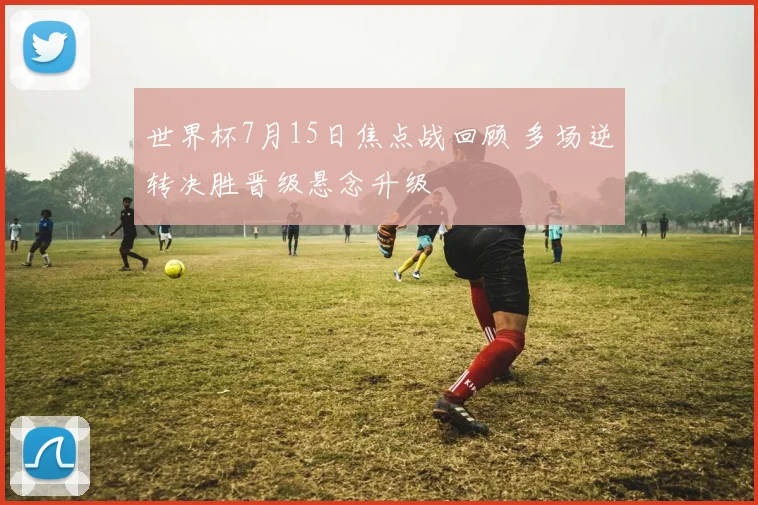 世界杯7月15日焦点战回顾 多场逆转决胜晋级悬念升级