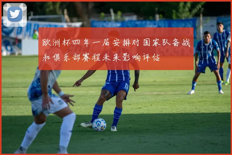 欧洲杯四年一届安排对国家队备战和俱乐部赛程未来影响评估