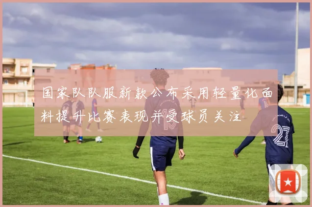 国家队队服新款公布采用轻量化面料提升比赛表现并受球员关注