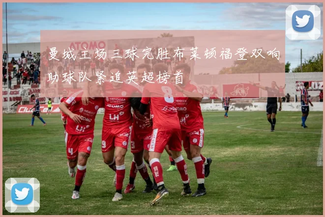 曼城主场三球完胜布莱顿福登双响助球队紧追英超榜首