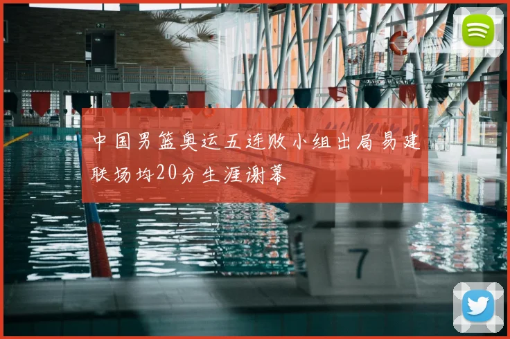 中国男篮奥运五连败小组出局易建联场均20分生涯谢幕