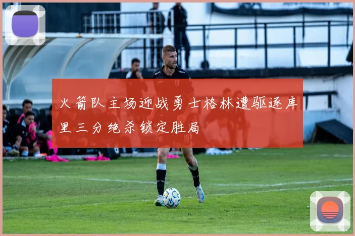 火箭队主场迎战勇士格林遭驱逐库里三分绝杀锁定胜局