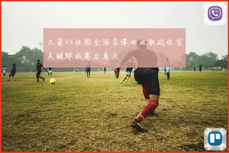 火箭vs快船全场录像回放激战收官关键球成赛后看点