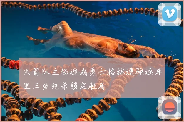 火箭队主场迎战勇士格林遭驱逐库里三分绝杀锁定胜局