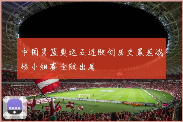 中国男篮奥运五连败创历史最差战绩小组赛全败出局