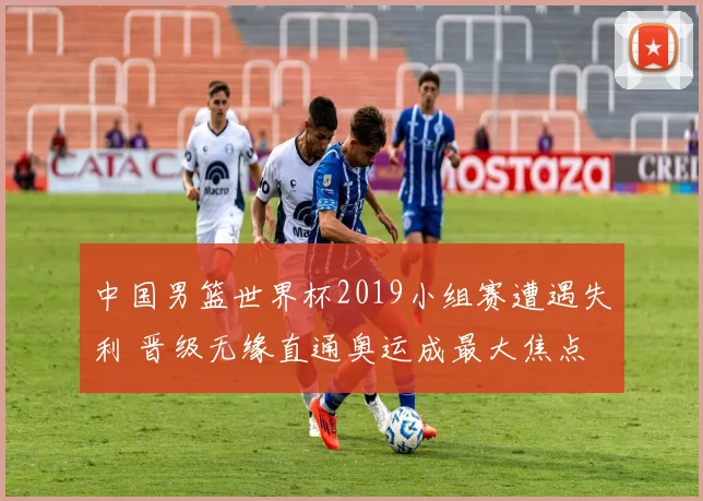 中国男篮世界杯2019小组赛遭遇失利 晋级无缘直通奥运成最大焦点