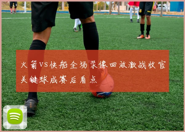 火箭vs快船全场录像回放激战收官关键球成赛后看点