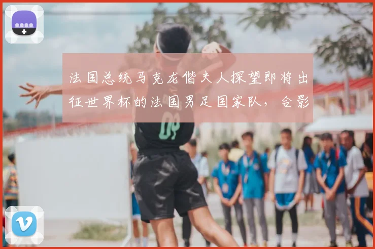 法国总统马克龙偕夫人探望即将出征世界杯的法国男足国家队,合影时一把将姆巴佩拉到身边“更显眼的位置”