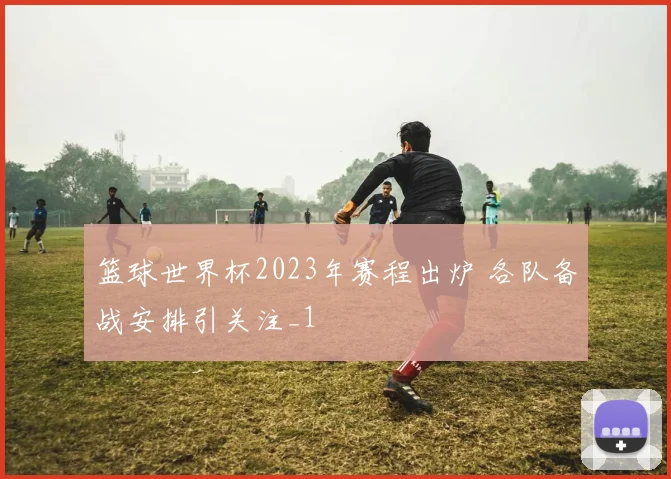 篮球世界杯2023年赛程出炉 各队备战安排引关注_1