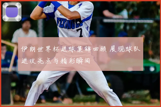 伊朗世界杯进球集锦回顾 展现球队进攻亮点与精彩瞬间